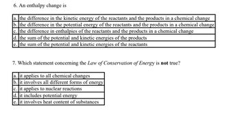 6. An enthalpy change is
a. the difference in the kinetic energy of the reactants and the products in a chemical change
b. the difference in the potential energy of the reactants and the products in a chemical change
c. the difference in enthalpies of the reactants and the products in a chemical change
d. the sum of the potential and kinetic energies of the products
e. the sum of the potential and kinetic energies of the reactants
7. Which statement concerning the Law of Conservation of Energy is not true?
a. it applies to all chemical changes
b. it involves all different forms of energy
c. it applies to nuclear reactions
d. it includes potential energy
e. it involves heat content of substances