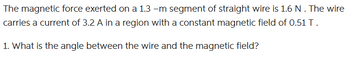 The magnetic force exerted on a 1.3 -m segment of straight wire is 1.6 N . The wire
carries a current of 3.2 A in a region with a constant magnetic field of 0.51 T.
1. What is the angle between the wire and the magnetic field?