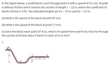 In the figure below, a small block is sent through point A with a speed of 9.5 m/s. Its path
is without friction until it reaches the section of length L = 12 m, where the coefficient of
kinetic friction is 0.70. The indicated heights are h1 = 7.4 m and h2 = 2.5 m.
(a) What is the speed of the block at point B? m/s
(b) What is the speed of the block at point C? m/s
(c) Does the block reach point D? If so, what is its speed there and if not, how far through
the section of friction does it travel? in units of m or m/s?
?
B