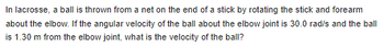 In lacrosse, a ball is thrown from a net on the end of a stick by rotating the stick and forearm
about the elbow. If the angular velocity of the ball about the elbow joint is 30.0 rad/s and the ball
is 1.30 m from the elbow joint, what is the velocity of the ball?