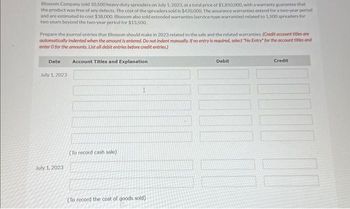 Blossom Company sold 10,500 heavy-duty spreaders on July 1, 2023, at a total price of $1,850,000, with a warranty guarantee that
the product was free of any defects. The cost of the spreaders sold is $420,000. The assurance warranties extend for a two-year period
and are estimated to cost $38,000. Blossom also sold extended warranties (service-type warranties) related to 1.500 spreaders for
two years beyond the two-year period for $13,500.
Prepare the journal entries that Blossom should make in 2023 related to the sale and the related warranties. (Credit account titles are
automatically indented when the amount is entered. Do not indent manually. If no entry is required, select "No Entry" for the account titles and
enter o for the amounts. List all debit entries before credit entries.)
Date
July 1, 2023
July 1, 2023
Account Titles and Explanation
(To record cash sale)
I
(To record the cost of goods sold).
Debit
Credit
100 10