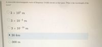 A sinusoidal electromagnetic wave of frequency 10 kHz travels in free space. What is the wavelength of the
wave?
3 x 105 m
O3 x 10-4 m
3 x 10-10
m
30 km
300 m
