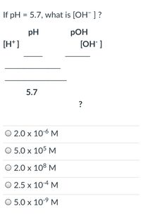 If pH = 5.7, what is [OH] ?
pH
РОН
[H* ]
[OH" ]
5.7
O 2.0 x 10-6 M
O 5.0 x 105 M
O 2.0 x 108 M
O 2.5 x 10-4 M
O 5.0 x 10-9 M
