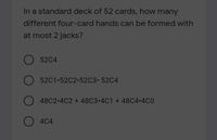 In a standard deck of 52 cards, how many
different four-card hands can be formed with
at most 2 jacks?
52C4
52C1 52C2 52C3 52C4
48C2 4C2 + 48C3•4C1 + 48C4 4C0
O 4C4
