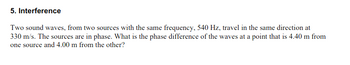 5. Interference
Two sound waves, from two sources with the same frequency, 540 Hz, travel in the same direction at
330 m/s. The sources are in phase. What is the phase difference of the waves at a point that is 4.40 m from
one source and 4.00 m from the other?