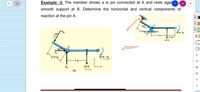 Example -3: The member shows a is pin connected at A and rests agaia R
smooth support at B. Determine the horizontal and vertical components of
reaction at the pin A.
307
0.75 m
90N m
30
0.5 m
60 N
30
A
90 N m
0.75 m
1m
60 N
(b)
