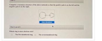 rart:
Complete a resonance structure of the above molecule so that the positive pole is on the left and the
negative pole is on the right.
Part 2 out of 2
Which ring is more electron rich?
view structure
The five-membered ring O The seven-membered ring