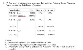 4) PW Corp has a two-step manufacturing process - Fabrication and Assembly. For the Fabrication
Process you are given the following information:
Production Data:
WIP Fab - Begin
Started into Prodcution
WIP Fab - Close
Cost Data:
WIP Fab - Begin
Cost Added
Units Material % Conversion%
33,000 80%
60%
155,000
10,000 50%
30%
Materials Conversion
1,346,400
871,200
8,900,000 8,010,000
Required:
a. Determine the equivalent units for the period for Fabrication.
b. Compute the cost per equivalent unit for the period for Fabrication.
c.
Determine the closing valuation for Fabrication WIP and the total value of units transferred to
Assembly.