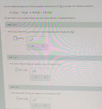 Use the balanced equation for the incomplete combustion of C,H, to answer the following questions.
2C,H(g) 50,(g) → 4CO(g) + 6H₂O(g)
Be sure each of your answer entries has the correct number of significant figures.
Part 1 of 3
How many moles of O₂ are needed to react completely with 4.8 mol of C₂H₂?
mol O₂
Part 2 of 3
How many moles of C₂H, are needed to form 4.0 mol of CO?
mol C₂H6
Part 3 of 3
0
mol C₂H6
X
How many moles of C,H, are needed to form 0.16 mol of CO?
X