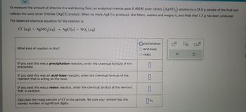 To measure the amount of chlorine in a well-boring fluid, an analytical chemist adds 0.400M silver nitrate (AgNO3) solution to a 28.0 g sample of the fluid and
collects the solid silver chloride (AgCl) product. When no more AgCl is produced, she filters, washes and weighs it, and finds that 1.3 g has been produced.
The balanced chemical equation for the reaction is:
CI (aq) + AgNO3(aq)
AgCl(s) + NO3(aq)
→
What kind of reaction is this?
If you said this was a precipitation reaction, enter the chemical formula of the
precipitate.
If you said this was an acid-base reaction, enter the chemical formula of the
reactant that is acting as the base.
If you said this was a redox reaction, enter the chemical symbol of the element
that is oxidized.
Calculate the mass percent of Cl in the sample. Be sure your answer has the
correct number of significant digits.
precipitation
acid-base
O redox
7
1
7
0%
X
S
M
x10