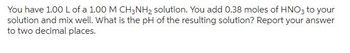 You have 1.00 L of a 1.00 M CH3NH₂ solution. You add 0.38 moles of HNO3 to your
solution and mix well. What is the pH of the resulting solution? Report your answer
to two decimal places.