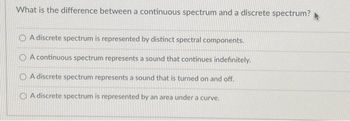 What is the difference between a continuous spectrum and a discrete spectrum?
O A discrete spectrum is represented by distinct spectral components.
A continuous spectrum represents a sound that continues indefinitely.
O A discrete spectrum represents a sound that is turned on and off.
A discrete spectrum is represented by an area under a curve.