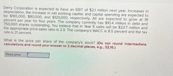 Derry Corporation is expected to have an EBIT of $21 million next year. Increases in
depreciation, the increase in net working capital, and capital spending are expected to
be $165,000, $80,000, and $120,000, respectively. All are expected to grow at 18
percent per year for four years. The company currently has $10.4 million in debt and
750,000 shares outstanding. You believe that in Year 5 sales will be $23.7 million and
the appropriate price-sales ratio is 2.9. The company's WACC is 8.5 percent and the tax
rate is 21 percent.
What is the price per share of the company's stock? (Do not round intermediate
calculations and round your answer to 2 decimal places, e.g., 32.16.)
Share price