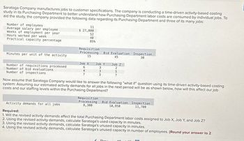 Saratoga Company manufactures jobs to customer specifications. The company is conducting a time-driven activity-based costing
study in its Purchasing Department to better understand how Purchasing Department labor costs are consumed by individual jobs. To
aid the study, the company provided the following data regarding its Purchasing Department and three of its many jobs:
Number of employees
Average salary per employee
11
$ 27,000
Weeks of employment per year
Hours worked per week
52
40
Practical capacity percentage
85%
Requisition
Minutes per unit of the activity
Processing
15
Bid Evaluation Inspection
45
30
Job X
Job Y
Job Z
Number of requisitions processed
Number of bid evaluations
6
3
2
4
3
5
Number of inspections
7
3
7
Now assume that Saratoga Company would like to answer the following "what if" question using its time-driven activity-based costing
system: Assuming our estimated activity demands for all jobs in the next period will be as shown below, how will this affect our job
costs and our staffing levels within the Purchasing Department?
Activity demands for all jobs
Required:
Requisition
Processing
8,300
Bid Evaluation Inspection
10,950
11,700
1. Will the revised activity demands affect the total Purchasing Department labor costs assigned to Job X, Job Y, and Job Z?
2. Using the revised activity demands, calculate Saratoga's used capacity in minutes.
3. Using the revised activity demands, calculate Saratoga's unused capacity in minutes.
4. Using the revised activity demands, calculate Saratoga's unused capacity in number of employees. (Round your answer to 2
Prov