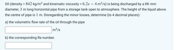 Oil (density = 842 kg/m³ and kinematic viscosity = 6.2e - 4 m²/s) is being discharged by a 66 mm
diameter, 3 m long horizontal pipe from a storage tank open to atmosphere. The height of the liquid above
the centre of pipe is 1 m. Disregarding the minor losses, determine (to 4 decimal places):
a) the volumetric flow rate of the oil through the pipe
m³/s
b) the corresponding Re number.