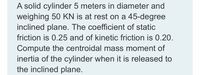 A solid cylinder 5 meters in diameter and
weighing 50 KN is at rest on a 45-degree
inclined plane. The coefficient of static
friction is 0.25 and of kinetic friction is 0.20.
Compute the centroidal mass moment of
inertia of the cylinder when it is released to
the inclined plane.
