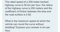 The rated speed of a 200-meter banked
highway curve is 50 km per hour. the radius
of the highway curve is 250 meters and the
coefficient of friction between the tires and
the road surface is 0.50.
What is the maximum speed at which the
vehicle can round the curve without
skidding? Express your answer in km per
hour.
