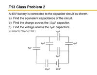 T13 Class Problem 2
A 40V battery is connected to the capacitor circuit as shown.
a) Find the equivalent capacitance of the circuit.
b) Find the charge across the 10µF capacitor.
c) Find the voltage across the 6µF capacitors.
[a) 1.82µF b) 72.8µC c) 7.30V ]
4µF
6µF
4µF
4µF
6µF
10μF
40 V
