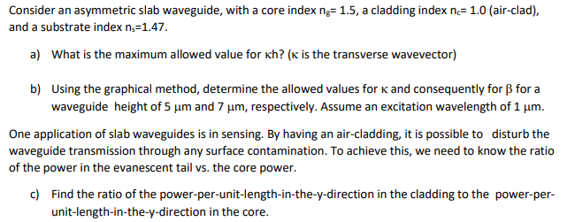 Consider an asymmetric slab waveguide, with a core index ng= 1.5, a cladding index ne= 1.0 (air-clad),
and a substrate index n₁=1.47.
a) What is the maximum allowed value for kh? (K is the transverse wavevector)
b) Using the graphical method, determine the allowed values for K and consequently for ẞ for a
waveguide height of 5 μm and 7 μm, respectively. Assume an excitation wavelength of 1 μm.
One application of slab waveguides is in sensing. By having an air-cladding, it is possible to disturb the
waveguide transmission through any surface contamination. To achieve this, we need to know the ratio
of the power in the evanescent tail vs. the core power.
c)
Find the ratio of the power-per-unit-length-in-the-y-direction in the cladding to the power-per-
unit-length-in-the-y-direction in the core.