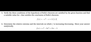 5. Verify the three conditions of the hypothesis of Rolle's theorem are satisfied by the given function and find
a suitable value for c that satisfies the conclusion of Rolle's theorem:
f(x) = -³x+2; [1, 2]
6. Determine the relative extrema and the intervals on which f is increasing/decreasing. Show your answer
analytically.
f(x)=r³-9r² + 15x -5