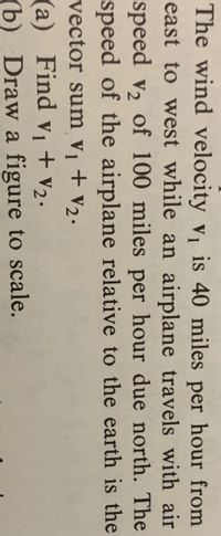 The wind velocity v is 40 miles per hour from
east to west while an airplane travels with air
speed v2 of 100 miles per hour due north. The
speed of the airplane relative to the earth is the
vector sum vị + V2.
(a) Find vị + v2.
(b) Draw a figure to scale.
+ V2•
