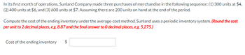 In its first month of operations, Sunland Company made three purchases of merchandise in the following sequence: (1) 300 units at $4,
(2) 400 units at $6, and (3) 600 units at $7. Assuming there are 200 units on hand at the end of the period.
Compute the cost of the ending inventory under the average-cost method. Sunland uses a periodic inventory system. (Round the cost
per unit to 2 decimal places, e.g. 8.87 and the final answer to O decimal places, e.g. 5,275.)
Cost of the ending inventory $