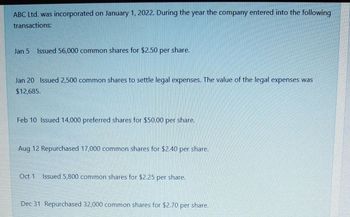 ABC Ltd. was incorporated on January 1, 2022. During the year the company entered into the following
transactions:
Jan 5 Issued 56,000 common shares for $2.50 per share.
Jan 20 Issued 2,500 common shares to settle legal expenses. The value of the legal expenses was
$12,685.
Feb 10 Issued 14,000 preferred shares for $50.00 per share.
Aug 12 Repurchased 17,000 common shares for $2.40 per share.
Oct 1
Issued 5,800 common shares for $2.25 per share.
Dec 31 Repurchased 32,000 common shares for $2.70 per share.