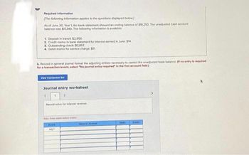 Required information
[The following information applies to the questions displayed below]
As of June 30, Year 1, the bank statement showed an ending balance of $18,250. The unadjusted Cash account
balance was $17,340 The following information is available:
1. Deposit in transit $2,950
2. Credit memo in bank statement for interest eamed in June: $14.
3. Outstanding check: $3,857.
4. Debit memo for service charge: $11.
b. Record in general journal format the adjusting entries necessary to correct the unadjusted book balance. (If no entry is required
for a transaction/event, select "No journal entry required" in the first account field.)
View transaction list
Journal entry worksheet
1
2
Record entry for interest revenue.
Note: Enter debts before t
Event
A 1
General Journal
Debit
Creat