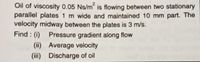 Oil of viscosity 0.05 Ns/m is flowing between two stationary
parallel plates 1 m wide and maintained 10 mm part. The
velocity midway between the plates is 3 m/s.
Find : (i)
Pressure gradient along flow
(ii) Average velocity
(iii) Discharge of oil
