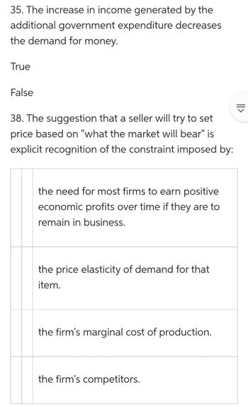 35. The increase in income generated by the
additional government expenditure decreases
the demand for money.
True
False
38. The suggestion that a seller will try to set
price based on "what the market will bear" is
explicit recognition of the constraint imposed by:
the need for most firms to earn positive
economic profits over time if they are to
remain in business.
the price elasticity of demand for that
item.
the firm's marginal cost of production.
the firm's competitors.
||>