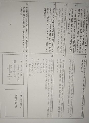 1) Dos kilos de plátanos y tres kilos de peras 2) La suma de dos números es 226 y su diferencia es 36. ¿Cuáles son
cuestan 7,8 soles; 5 kilos de plátanos y 4 kilos los números?
de peras cuestan 13,2 soles. ¿Qué precio
tendrá el kilo de plátanos y el kilo de peras?
3) La suma de dos números es 97 y la diferencia 4) En un corral hay 6 gallinas y conejos. En total hay 14 cabezas y 38
entre el doble del mayor y el menor es 131.
¿Cuáles son los números?
patas. ¿Cuántas gallinas y cuantos conejos hay en el corral?
5) En un parqueadero hay 65 vehículos entre 6) Si Carmen tiene en su cartera 39 monedas, unas de 5 soles y otras
coches y motos. Si hay en total 214 ruedas de 2 soles. Si en total tiene 150. ¿Cuántas monedas tiene de cada
¿Cuántos coches y cuantas motos hay en denominación?
dicho lugar?
7) Compre un frigider y me costó 990 soles. Si lo 8) Determina si los siguientes sistemas de ecuaciones lineales con
pagué con 65 billetes de dos tipos: de 10 y 20
soles. ¿Cuántos billetes de cada uno
entregué?
dos variables son: compatibles determinados, compatibles
indeterminados o incompatibles:
a) (4x-y=-5
8x_6y=-10
b) 15x+3y = 6
5x + y = 2
c) (10x-12y = 24
5x - 6y = -12
9) Desarrolla cada sistema a, b y c del problema 10) Resuelve:
8, por el metodo de resolucion que mas les
parezca
a) 2x + 3y = 22
b)
12x/5 - y/2 = 10
x+4 2y
+
3
6
y
3
4(x-1) + 2 = 12
2
c) 8x-6(y+3) = 0
4(x+4)-6y=22