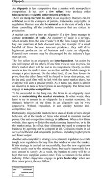 Oligopoly.
An oligopoly is less competitive than a market with monopolistic
competition. It has only a few sellers who produce either
homogeneous or slightly differentiated products.
There are steep barriers to entry in an oligopoly. Barriers can be
artificial, as in the examples of patents, trademarks, copyrights, or
regulation. Barriers can also be natural, as in the case of only a few
firms controlling all the available resources that are critical to
production.
A market can evolve into an oligopoly if a few firms manage to
capture economies of scale. An economy of scale is a savings,
which results from the size ("scale") of the firm. Large firms can
buy raw materials at bulk discount rates, for example. If a small
handful of firms become low-cost producers, they will drive
highercost producers out of business and create an oligopoly.
Potential new entrants may be discouraged by the industry's high
start-up cost.
The few sellers in an oligopoly are interdependent. An action by
one will impact all the others. If one firm tries to raise its price, the
firm's market share will be lost to its competitors. Clearly, no firm
wants to lose its market share, so no firm will be foolish enough to
attempt a price increase. On the other hand, if one firm lowers its
price, then the other firms will be forced to lower their prices, too.
In the end, each firm will be left with the same market share, but
everyone will earn a smaller profit. As it turns out, there is almost
no incentive to raise or lower prices in an oligopoly. The firms must
engage in non-price competition.
To be successful in the long run, the firms in an oligopoly must
work at maintaining the market structure. In other words, they
have to try to remain in an oligopoly. In a market economy, the
strategic behavior of the firms in an oligopoly can be very
aggressive. Without regulation, it can quickly become anti-
competitive, too.
Historically, oligopolistic markets have seen all kinds of now-illegal
behavior, all at the hands of firms who aimed to maintain market
power. One anti-competitive strategy is collusion. When a few firms
collude, they agree to divide the market among themselves, or to fix
the market price. In effect, they eliminate the need to compete for
business by agreeing not to compete at all. Collusion results in all
sorts of inefficient and inequitable problems, including higher prices
and lower output.
Another anti-competitive strategy is to pressure legislators to create
tough, new regulations for any firm that wishes to enter the market.
If this strategy is carried out successfully, then the new regulations
will be easily met by the existing firms, but nearly impossible for a
new entrant to satisfy. As a result, the barriers to entry will be so
high that new suppliers cannot enter. This is common in the airline
industry. Other oligopolies engage in price leadership: when one
firm raises prices, the rest follow.
Examples of Oligopolistic Markets
steel
-automobiles
oil
breakfast cereal
airlines
