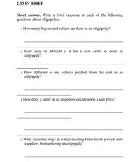 2.33 IN BRIEF
Short answer. Write a brief response to each of the following
questions about oligopolies.
1. How many buyers and sellers are there in an oligopoly?
2. How easy or difficult is it for a new seller to enter an
oligopoly?
3. How different is one seller's product from the next in an
oligopoly?
4. How does a seller in an oligopoly decide upon a sale price?
s. What are some ways in which existing firms try to prevent new
suppliers from entering an oligopoly?
