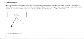 3. 5.3 Zamboni Incident
3a A 170 g hockey puck has an inelastic collision with a moving zamboni. The puck approaches at 12 m/s, 30 deg to the normal. It bounces back at
8 m/s, 45 deg from the normal. The interaction with the zamboni lasts 20 ms. What is the average force that the zamboni applies to the puck? Make the
normal to the zamboni surface the y-axis and assume the puck is initially moving with positive x - and y-components.
Zamboni
x-components of the force in N:
Enter answer here