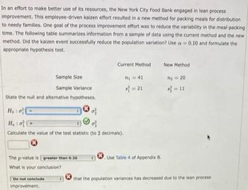 In an effort to make better use of its resources, the New York City Food Bank engaged in lean process
improvement. This employee-driven kaizen effort resulted in a new method for packing meals for distribution
to needy families. One goal of the process improvement effort was to reduce the variability in the meal-packing
time. The following table summarizes information from a sample of data using the current method and the new
method. Did the kaizen event successfully reduce the population variation? Use a 0.10 and formulate the
appropriate hypothesis test.
Sample Size
Sample Variance
State the null and alternative hypotheses.
The p-value is greater than 0.20
What is your conclusion?
Current Method
Ho: o
of
H₁: o
of
Calculate the value of the test statistic (to 2 decimals).
Do not conclude
improvement.
7₁ = 41
4=21
Use Table 4 of Appendix B.
New Method
m₂ = 20
that the population variances has decreased due to the lean process