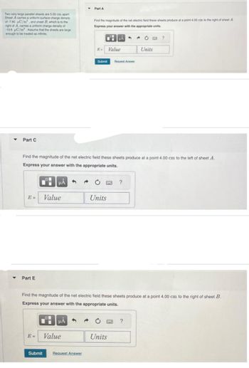 Two very large parallel sheets are 5.00 cm apart.
Sheet A carries a uniform surface charge density
of -7.80 µC/m², and sheet B, which is to the
right of A, carries a uniform charge density of
-13.6 C/m Assume that the sheets are large
enough to be treated as infinite.
Y
Part C
E- Value
Part E
HÅ 3 a
Part A
E= Value
Find the magnitude of the net electric field these sheets produce at a point 4.00 cm to the right of sheet A.
Express your answer with the appropriate units.
Submit Request Answer
Submit
Find the magnitude of the net electric field these sheets produce at a point 4.00 cm to the left of sheet A.
Express your answer with the appropriate units.
HÅ 4 →
Units
A
Value
Units
Request Answer
Find the magnitude of the net electric field these sheets produce at a point 4.00 cm to the right of sheet B.
Express your answer with the appropriate units.
?
→ C B ?
Units
?