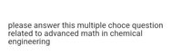 please answer this multiple choce question
related to advanced math in chemical
engineering
