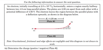 Use the following information to answer the next question.
An electron, initially travelling at 2.0 x 106 m/s horizontally, enters a region exactly halfway
between two 4.0-cm long parallel plates. The plates are 2.00 cm apart from each other with a
potential difference of 4.00 V. The electron leaves the region between the parallel plates with
a deflection upwards, as shown in the diagram below.
dx = 4.0 cm
Plate #1
e
Vi
Plate #2
Note: Gravitational, frictional and edge effects are negligble and this diagram is not drawn to
scale.
4a) Determine the charge (postive / negative) Plate #2.