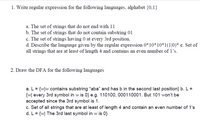 1. Write regular expression for the following languages, alphabet {0,1}
a. The set of strings that do not end with 11
b. The set of strings that do not contain substring 01
c. The set of strings having 0 at every 3rd position.
d. Describe the language given by the regular expression 0*10*10*1(1|0)* e. Set of
all strings that are at least of length 4 and contains an even number of 1's.
2. Draw the DFA for the following languages
a. L = {w]w contains substring "aba" and has b in the second last position} b. L =
{w[ every 3rd symbol in w is 0} e.g. 110100, 000110001. But 101 won't be
accepted since the 3rd symbol is 1.
c. Set of all strings that are at least of length 4 and contain an even number of 1's
d. L= {w| The 3rd last symbol in w is 0}
