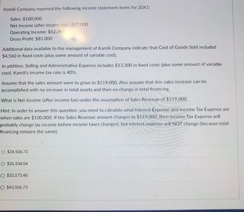 Kamili Company reported the following income statement items for 20X1:
Sales: $100,000
Net Income (after income tax): $17,000
Operating Income: $62,000
Gross Profit: $81,000
Additional data available to the management of Kamili Company indicate that Cost of Goods Sold included
$4,560 in fixed costs (plus some amount of variable cost).
In addition, Selling and Administrative Expense includes $13,300 in fixed costs (plus some amount of variable
cost). Kamili's income tax rate is 40%.
Assume that the sales amount were to grow to $119,000. Also assume that this sales increase can be
accomplished with no increase in total assets and then no change in total financing.
What is Net Income (after income tax) under the assumption of Sales Revenue of $119.000.
Hint: In order to answer this question, you need to calculate what Interest Expense and Income Tax Expense are
when sales are $100,000. If the Sales Revenue amount changes to $119.000, then Income Tax Expense will
probably change (as income before income taxes changes), but interest expense will NOT change (because total
financing remains the same).
O $24,506.73
O $26,104.04
O $32,173.40
O $43,506.73