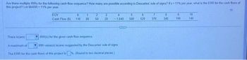 Are there multiple IRRs for the following cash-flow sequence? How many are possible according to Descartes' rule of signs? If = 11% per year, what is the ERR for the cash flows of
this project? Let MARR= 11% per year
There is(are)
EOY
0
Cash Flow (5) 110
1
80
2 3
50 20
4
1.840
IRR(s) for the given cash-flow sequence
A maximum of
IRR value(s) is(are) suggested by the Descartes nule of signs
The ERR for the cash flows of this project is (Round to two decimal places)
6
560
6
520 370
8
340
9
190
10
140