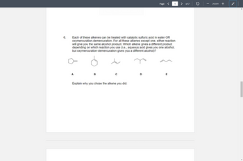 6.
A
Each of these alkenes can be treated with catalytic sulfuric acid in water OR
oxymercuration-demercuration. For all these alkenes except one, either reaction
will give you the same alcohol product. Which alkene gives a different product
depending on which reaction you use (i.e., aqueous acid gives you one alcohol,
but oxymercuration-demercuration gives you a different alcohol)?
B
Explain why you chose the alkene you did:
Page
D
4
E
of 7
C
ZOOM
+