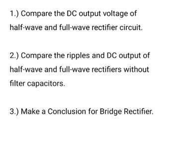 1.) Compare the DC output voltage of
half-wave and full-wave rectifier circuit.
2.) Compare the ripples and DC output of
half-wave and full-wave rectifiers without
filter capacitors.
3.) Make a Conclusion for Bridge Rectifier.