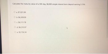 Calculate the maturity value of a 300-day, $6,000 simple interest term deposit earning 5.15%.
O a. $7,021.99
O b. $6,309.00
O c. $6,111.78
O d. $6,253.97
e. $5,756.34