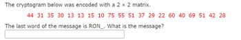 The cryptogram below was encoded with a 2 x 2 matrix.
44 31 35 30 13 13 15 10 75 55 51 37 29 22 60 40 69 51 42 28
The last word of the message is RON_. What is the message?