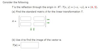 Consider the following.
T is the reflection through the origin in R²: T(x, y) = (-x, -y), v = (4, 5).
(a) Find the standard matrix A for the linear transformation T.
A =
(b) Use A to find the image of the vector v.
T(v)
=