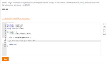 Write a single statement that prints outside Temperature with 2 digits in the fraction (after the decimal point). End with a newline.
Sample output with input 103.45632:
103.46
Code writing challenge activity demo
468126.2649352.qx3zqy7
1 #include <iostream>
2 #include <iomanip>
3 using namespace std;
4
5 int main() {
6
7
8
9
10
11
12
13}
Run
double outside Temperature;
cin >> outside Temperature;
/*Your solution goes here */
return 0;
1 test
passed
All tests
passed