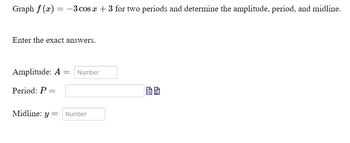 Graph f(x) = -3 cos x + 3 for two periods and determine the amplitude, period, and midline.
Enter the exact answers.
Amplitude: A = Number
Period: P: =
Midline: y Number
=