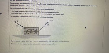 Learning outcome Fundamental.6 evaluation
Fundamental.6 deals with the equation of motion. The use of the equation of motion to solve this problem is mandatory. Solution using other approaches
(conservation of energy ...) will be considered as false.
For the problem related to Fundamental.6 sketches of the system showing:
the respective velocity and acceleration and the frame of reference considered
the forces acting on the system of considered, in other words, a free body diagram (FBD)
are mandatory. Their absences will automatically make the problem false.
F₂ N
F₂ N
20 th the man at tangan mer
3
The 14-kg crate is pulled with a force F₁-1,322-N and a force F₂-16-N tilted of 60° with the horizontal.
Determine the time required to observe the crate's velocity to be equal to 11m/s