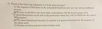 10. Which of the following statements is FALSE about proteins?
A) The sequence of the atoms in the polypeptide backbone does not vary between different
proteins.
BYProteins would fold to the most stable conformation with the lowest energy level.
C) Misfolded protein can be sent to the proteosome where they will be folded into the correct
conformation.
DY The three-dimensional structure of a protein is in general determined by the sequence of
the amino acids.
E) Proteins are linear polymers built of amino acids.
